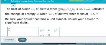 **Calculating Entropy Change from Reversible Heat Flow**

The heat of fusion (ΔH_f) of diethyl ether (\((CH_3)_2(CH_2)_2O\)) is 185.4 kJ/mol. Calculate the change in entropy (ΔS) when 105. g of diethyl ether melts at -117.4°C. 

**Be sure your answer contains a unit symbol. Round your answer to 3 significant digits.**

*Interactive Interface:*
- After attempting your calculation, you can find assistance or verify your answer by selecting the "Explanation" button for a detailed step-by-step solution or the "Check" button to validate your submitted answer.

*Note for Instructional Use:*
- This problem requires knowledge of thermodynamics, specifically how to calculate entropy changes associated with phase transitions. 
- Ensure you convert masses to moles, use the appropriate thermodynamic equations, and properly convert temperature units when necessary.