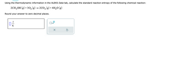 Using the thermodynamic information in the ALEKS Data tab, calculate the standard reaction entropy of the following chemical reaction:
2CH3OH (g) + 30₂ (g) 2CO₂ (g) + 4H₂O(g)
Round your answer to zero decimal places.
K
x10
X
Ś