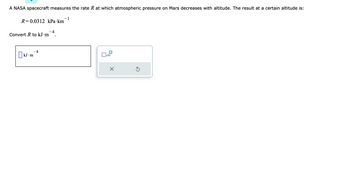 A NASA spacecraft measures the rate R at which atmospheric pressure on Mars decreases with altitude. The result at a certain altitude is:
R=0.0312 kPa km
Convert R to kJ.m
kJ m
4
- 4
?1
x10
X
?