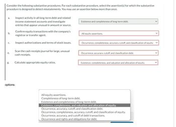 Consider the following substantive procedures. For each substantive procedure, select the assertion(s) for which the substantive
procedure is designed to detect misstatements. You may use an assertion below more than once.
a. Inspect activity in all long-term debt and related
income statement accounts and investigate
entries that appear unusual in amount or source.
Existence and completeness of long-term debt.
b.
Confirm equity transactions with the company's
registrar or transfer agent.
C.
All equity assertions.
Inspect authorizations and terms of stock issues.
Occurrence, completeness, accuracy, cutoff, and classification of equity.
e.
Scan the cash receipts journal for large, unusual
cash receipts.
g.
Calculate appropriate equity ratios.
options:
Occurrence, accuracy, cutoff, and classification debt.
Existence.completeness. and valuation and allocation of equity.
All equity assertions.
Completeness of long-term debt.
Existence and completeness of long-term debt.
Existence, completeness, and valuation and allocation of equity.
Occurrence, accuracy, cutoff, and classification debt.
Occurrence, completeness, accuracy, cutoff, and classification of equity.
Occurrence, accuracy, and cutoff of debt transactions.
Occurrence and rights and obligations for debt.