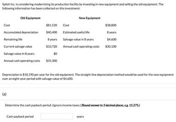 Splish Inc. is considering modernizing its production facility by investing in new equipment and selling the old equipment. The
following information has been collected on this investment:
Old Equipment
New Equipment
Cost
$81,520
Cost
$38,800
Accumulated depreciation
$40,400
Estimated useful life
8 years
Remaining life
8 years
Salvage value in 8 years
$4,600
Current salvage value
$10,720
Annual cash operating costs
$30,100
Salvage value in 8 years
$0
Annual cash operating costs
$35,300
Depreciation is $10,190 per year for the old equipment. The straight-line depreciation method would be used for the new equipment
over an eight-year period with salvage value of $4,600.
(a)
Determine the cash payback period. (Ignore income taxes.) (Round answer to 3 decimal places, e.g. 15.275.)
Cash payback period
years