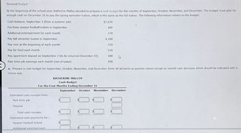 Personal Budget
At the beginning of the school year, Katherine Malloy decided to prepare a cash budget for the months of September, October, November, and December. The budget must plan for
enough cash on December 31 to pay the spring semester tuition, which is the same as the fall tuition. The following information relates to the budget:
Cash balance, September 1 (from a summer job)
Purchase season football tickets in September
Additional entertainment for each month
Pay fall semester tuition in September
$7,630
100
270
4,100
Pay rent at the beginning of each month
370
Pay for food each month
210
Pay apartment deposit on September 2 (to be returned December 15)
500
D
950
Part-time job earnings each month (net of taxes)
a. Prepare a cash budget for September, October, November, and December. Enter all amounts as positive values except an overall cash decrease which should be indicated with a
minus sign.
KATHERINE MALLOY
Cash Budget
For the Four Months Ending December 31
September October November December
Estimated cash receipts from:
Part-time job
Deposit
Total cash receipts
Estimated cash payments for:
Season football tickets
Additional entertainment