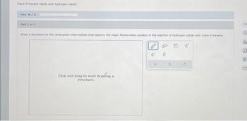 Trans-3-hexene reacts with hydrogen iodide.
Part: 0/2
Part 1 of 2
Draw a structure for the carbocation intermediate that leads to the major Markovnikov product in the reaction of hydrogen lodide with trans-3-hexene.
Click and drag to start drawing a
structure.
C
:0
G
c
00
G
ola
A
M
