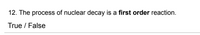 12. The process of nuclear decay is a first order reaction.
True / False
