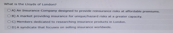 What is the Lloyds of London?
OA) An Insurance Company designed to provide reinsurance risks at affordable premiums.
OB) A market providing insurance for unique/hazard risks at a greater capacity.
OC) Members dedicated to researching insurance products in London.
OD) A syndicate that focuses on selling insurance worldwide.