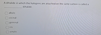 A dihalide in which the halogens are attached on the same carbon is called a
dihalide.
allylic
vicinal
geminal
cis
vinylic