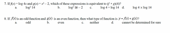 7. If f(x) = log 4x and g(x) = x² – 2, which of these expressions is equivalent to (f ° g)(4)?
log² 14
log² 116-2
a.
b.
C.
log 4+ log 14 d.
log 4 x log 14
8. If f(x) is an odd function and g(x) is an even function, then what type of function is y = f(x) + g(x)?
a.
odd
b.
even
C. neither
d.
cannot be determined for sure