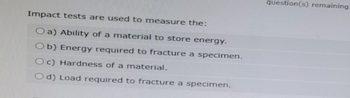 Impact tests are used to measure the:
Oa) Ability of a material to store energy.
Ob) Energy required to fracture a specimen.
Oc) Hardness of a material.
Od) Load required to fracture a specimen.
question(s) remaining