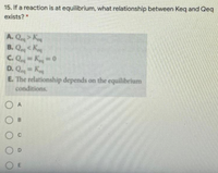 15. If a reaction is at equilibrium, what relationship between Keq and Qeq
exists?*
A. Q K
B. QK
C. QK0
D. Qe= Ke
E. The relationship depends on the equilibrium
conditions.
O A
O B
C
O D
O E
