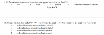 9. If f(x) and g(x) are even functions, then what type of function is y = f{(x)g(x)?
a.
odd
b.
even
C. neither
Page 1 of 6
d.
cannot be determined for sure
10. Given a function f(x) and g(x) = −x+1, how would the graph of y = f(x) compare to the graph of y = g(f(x))?
a.
b.
C.
d.
reflected in the y-axis and translated to the left
reflected in the x-axis and translated to the left
reflected in the x-axis and translated upwards
reflected in the y-axis and translated upwards