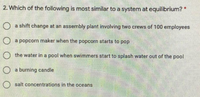 2. Which of the following is most similar to a system at equilibrium? *
O a shift change at an assembly plant involving two crews of 100 employees
O a popcorn maker when the popcorn starts to pop
the water in a pool when swimmers start to splash water out of the pool
a burning candle
salt concentrations in the oceans
