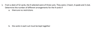 1. From a deck of 52 cards, the 9 selected were of three suits. They were; 2 heart, 4 spade and 3 club.
Determine the number of different arrangements for the 9 cards if
there are no restrictions
a.
b. the cards in each suit must be kept together

