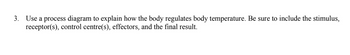 3. Use a process diagram to explain how the body regulates body temperature. Be sure to include the stimulus,
receptor(s), control centre(s), effectors, and the final result.