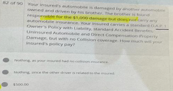 82 of 90 Your insured's autornobile is damaged by another automobile
owned and driven by his brother. The brother is found
responsible for the $1,000 damage but does not carry any
automobile insurance. Your insured carries a standard O.A.P
Owner's Policy with Liability, standard Accident Benefits,
Uninsured Automobile and Direct Compensation Property
Damage, but with no Collision coverage. How much will your
insured's policy pay?
Nothing, as your insured had no collision insurance.
Nothing, since the other driver is related to the insured.
$500.00