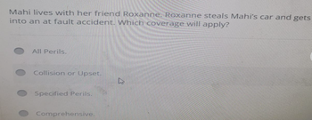 Mahi lives with her friend Roxanne. Roxanne steals Mahi's car and gets
into an at fault accident. Which coverage will apply?
All Perils.
Collision or Upset.
Specified Perils.
Comprehensive.
DS
