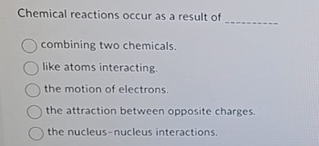 Chemical reactions occur as a result of
combining two chemicals.
like atoms interacting.
the motion of electrons.
the attraction between opposite charges.
the nucleus-nucleus interactions.