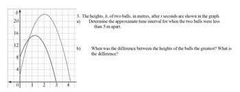 b↑
3. The heights, h, of two balls, in metres, after t seconds are shown in the graph.
Determine the approximate time interval for when the two balls were less
than 5 m apart.
a)
20
16
12
b)
When was the difference between the heights of the balls the greatest? What is
the difference?
8
4
0
2
00