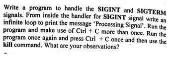 Write a program to handle the SIGINT and SIGTERM
signals. From inside the handler for SIGINT signal write an
infinite loop to print the message 'Processing Signal'. Run the
program and make use of Ctrl + C more than once. Run the
program once again and press Ctrl + C once and then use the
kill command. What are your observations?
1