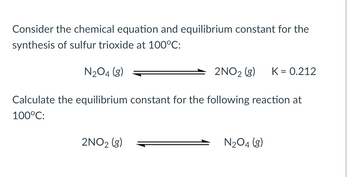 Consider the chemical equation and equilibrium constant for the
synthesis of sulfur trioxide at 100°C:
N₂O4 (g)
2NO₂ (g) K = 0.212
Calculate the equilibrium constant for the following reaction at
100°C:
2NO2 (g)
N₂O4 (8)