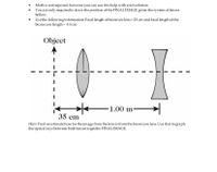 Math is not required, however you can use it to help with yoursolution.
• You are only required to draw the position of the FINAL IMAGE given the system of lenses
bellow.
Use the following information: Focal length of biconvex lens=25 cm and focal length of the
biconcave length =-10 cm
Object
1.00 m
35 cm
Hint: Find or estimatehow far the image from the lens is from the biconcave lens. Use thatto graph
the optical rays between both lenses to get the FINAL IMAGE.
