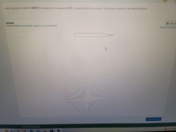 **Financial Mathematics: Continuous Compounding**

**Problem Statement:**

Determine the time period required for an investment of $4825 to double, assuming a continuous compounding interest rate of 9%. Be sure to round your answer to two decimal places.

**Solution Format:**

- Type your answer in the provided text box.
- Enter the time period in years.
- Click "Submit Answer" once you have completed the calculation.

**Instructions:**

To solve this problem, use the formula for continuous compounding:

\[ A = Pe^{rt} \]

Where:
- \( A \) is the amount of money accumulated after time \( t \), including interest.
- \( P \) is the principal amount (initial investment).
- \( e \) is the base of the natural logarithm.
- \( r \) is the annual interest rate (in decimal form).
- \( t \) is the time in years.

Since the goal is to double the investment, set \( A = 2P \) and solve for \( t \):

\[ 2P = Pe^{0.09t} \]

Divide both sides by \( P \):

\[ 2 = e^{0.09t} \]

Take the natural logarithm of both sides:

\[ \ln(2) = 0.09t \]

Solve for \( t \):

\[ t = \frac{\ln(2)}{0.09} \]

Calculate the value of \( t \) and round it to two decimal places to find the time required for the investment to double.