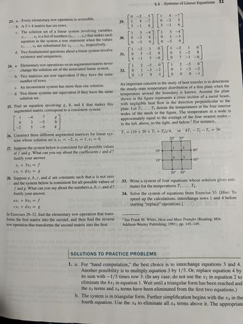 23. a. Every elementary row operation is reversible.
2b. A5 x 6 matrix has six rows.
c. The solution set of a linear system involving variables
X₁,..., Xn is a list of numbers (S₁,..., Sn) that makes each
equation in the system a true statement when the values
S₁,..., S, are substituted for x₁, ..., xn, respectively.
d. Two fundamental questions about a linear system involve
existence and uniqueness.
24. a. Elementary row operations on an augmented matrix never
change the solution set of the associated linear system.
sup b. Two matrices are row equivalent if they have the same
BOB number of rows. Duping at 11 bis 28es dist
c. An inconsistent system has more than one solution.
bd. Two linear systems are equivalent if they have the same
solution set.
25. Find an equation involving g, h, and k that makes this
augmented matrix correspond to a consistent system:
Sirjeigule)
1
0
-2
-4
3
5
1201
27. Suppose the system below is consistent for all possible values
of f and g. What can you say about the coefficients c and d?
Justify your answer.
x₁ + 3x₂ = f
cx₁ + dx₂ = g
g
h | + 15- = (S-)-(B)2 +
ax₁ + bx₂ = f
cx₁ + dx₂ = g
1=px-p
NE+AE O
28. Suppose a, b, c, and d are constants such that a is not zero
and the system below is consistent for all possible values of
f and g. What can you say about the numbers a, b, c, and d?
Justify your answer.
29.
30.
[!
·[
1
31.
endogiA
32.
0-2
4 -7
1
3 -1
0-2
1 3 -4
0-5
104
5
-][
96
100
6
9
1.1 Systems of Linear Equations 11
-2
5
4 -1 3 -6
1
-2
1.1
0
0 -3 9
201 2500
1 4 -7
8
5
3 -1 6
2-5
1 -3 -2
0
UNO
* ~-4
5
On 1276
7
-50
-9 k
on et buds ads, L 1182 916, nousu
T₁ = (10+20+ T₂+ T4)/4,
26. Construct three different augmented matrices for linear sys-
o mare de igno
tems whose solution set is x₁ = -2, x₂ = 1, x3 = 0.
nomnd
amooon vignonte ne vou
nuits JameS
or
itsupa brosse od) nad W
28 Dobr
10°
geomotod
stark
-2
1
0
][!
0
3 -4
0-5
10°
1 -3
ܬ ܚ ܩ ܐ ܝ ܗ ܒ
1
0
5-2 8
1
2
0
1
0 0 0
1
7
An important concern in the study of heat transfer is to determine
the steady-state temperature distribution of a thin plate when the
temperature around the boundary is known. Assume the plate
shown in the figure represents a cross section of a metal beam,
with negligible heat flow in the direction perpendicular to the
plate. Let T₁,..., T4 denote the temperatures at the four interior
nodes of the mesh in the figure. The temperature at a node is
approximately equal to the average of the four nearest nodes-
to the left, above, to the right, and below. For instance,
ort
4
20° 20°
-1 -6]
-5 0
-3
-3-2
or 4T₁-T₂-T4 = 30
It anottarps silt
2
3
0 -1
30° 30°
40°
leading entrica
40° (includi
33. Write a system of four equations whose solution gives esti-
mates for the temperatures T₁,..., T4.
34.
Solve the system of equations from Exercise 33. [Hint: To
speed up the calculations, interchange rows 1 and 4 before
starting "replace" operations.DUGA WOR
2MMO
01
u
In Exercises 29-32, find the elementary row operation that trans-
forms the first matrix into the second, and then find the reverse 1m2 See Frank M. White, Heat and Mass Transfer (Reading, MA:
row operation that transforms the second matrix into the first.
Addison-Wesley Publishing, 1991), pp. 145-149.
sw
samupinu bas sonbizizs (ainomsbaut brü rowenn i oleh od liv dingin di
0 0101 hoitop2 ni bez
wory i ximam odt 100 10 10diodw
em vms of asilqqs minogle od
noilooz aid to hug til ors
smil sot xrd botnsingus
alo inmoqmi o SOLUTIONS TO PRACTICE PROBLEMS VIST!
ed aroitinitob
1 200
on & 0) (05 OTOSTON
1. a. For "hand computation," the best choice is to interchange equations 3 and 4.
Another possibility is to multiply equation 3 by 1/5. Or, replace equation 4 by
its sum with -1/5 times row 3. (In any case, do not use the x2 in equation 2 to
eliminate the 4x2 in equation 1. Wait until a triangular form has been reached and
the x3 terms and x4 terms have been eliminated from the first two equations.)
b. The system is in triangular form. Further simplification begins with the x4 in the
fourth equation. Use the x4 to eliminate all x4 terms above it. The appropriate