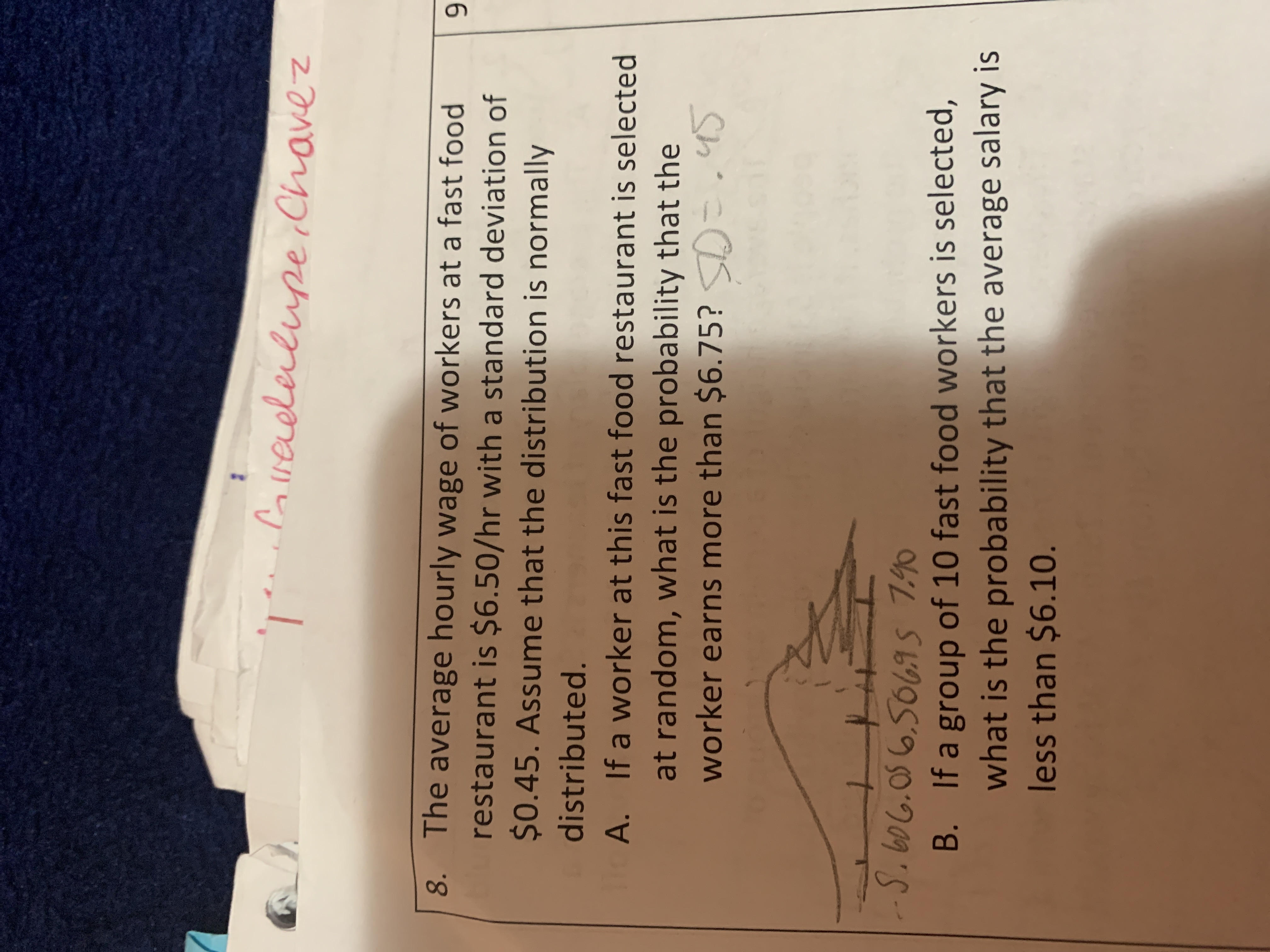 ;Coveleilupe Chavez
8. The average hourly wage of workers at a fast food
restaurant is $6.50/hr with a standard deviation of
$0.45. Assume that the distribution is normally
distributed.
If a worker at this fast food restaurant is selected
A.
at random, what is the probability that the
=.4S
worker earns more than $6.75?
S.606.056.5069s 740
B. If a group of 10 fast food workers is selected,
what is the probability that the average salary is
less than $6.10.
