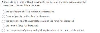 A shoe sits on a ramp without moving. As the angle of the ramp is increased, the
shoe starts to move. This is because:
the coefficient of static friction has decreased
Force of gravity on the shoe has increased
the component of the normal force along the ramp has increased
the normal force has increased
the component of gravity acting along the plane of the ramp has increased