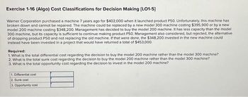 Exercise 1-16 (Algo) Cost Classifications for Decision Making [LO1-5]
Warner Corporation purchased a machine 7 years ago for $402,000 when it launched product P50. Unfortunately, this machine has
broken down and cannot be repaired. The machine could be replaced by a new model 300 machine costing $395,900 or by a new
model 200 machine costing $348,200. Management has decided to buy the model 200 machine. It has less capacity than the model
300 machine, but its capacity is sufficient to continue making product P50. Management also considered, but rejected, the alternative
of dropping product P50 and not replacing the old machine. If that were done, the $348,200 invested in the new machine could
instead have been invested in a project that would have returned a total of $453,000.
Required:
1. What is the total differential cost regarding the decision to buy the model 200 machine rather than the model 300 machine?
2. What is the total sunk cost regarding the decision to buy the model 200 machine rather than the model 300 machine?
3. What is the total opportunity cost regarding the decision to invest in the model 200 machine?
1. Differential cost
2. Sunk cost
3. Opportunity cost