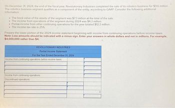 On December 31, 2024, the end of the fiscal year, Revolutionary Industries completed the sale of its robotics business for $9.6 million.
The robotics business segment qualifies as a component of the entity, according to GAAP. Consider the following additional
information
• The book value of the assets of the segment was $7.3 million at the time of the sale.
. The income from operations of the segment during 2024 was $4.3 million.
• Pretax income from other continuing operations for the year totaled $12.3 million.
. The income tax rate is 25%.
Prepare the lower portion of the 2024 income statement beginning with income from continuing operations before income taxes.
Note: Loss amounts should be indicated with a minus sign. Enter your answers in whole dollars and not in millions. For example,
$4,000,000 rather than $4.
REVOLUTIONARY INDUSTRIES
Partial Income Statement
For the Year Ended December 31, 2024
Income from continuing operations before income taxes.
Income from continuing operations
Discontinued operations
10