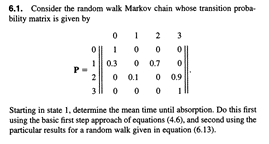 6.1. Consider the random walk Markov chain whose transition proba-
bility matrix is given by
0
1
0.3
0
1
0 0
0 0.7
0.1
000
3
0
0 0.9
I
3
Starting in state 1, determine the mean time until absorption. Do this first
using the basic first step approach of equations (4.6), and second using the
particular results for a random walk given in equation (6.13).