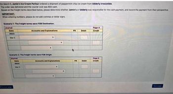 On March 5, Jamie's Ice Cream Parlour ordered a shipment of peppermint chip ice cream from Udderly Irresistible.
The order was delivered and the courier cost was $50 cash.
Based on the freight terms described below, please determine whether Jamie's or Udderly was responsible for the cash payment, and record the payment from their perspective
IMPORTANT:
When entering numbers, please do not add commas or dollar signs
Scenario 1: The freight terms were FOB Destination.
Journal
Date
2023
Mar S
Scenario 2: The freight terms were FOB Origin
Journal
Previous page
Accounts and Explanations
Date
2023
Mar 6
Accounts and Explanations
.
PR
PR
Debit
Debit
Page 4
Credit
Page S
Credit
Nast page