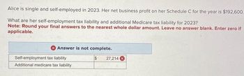 Alice is single and self-employed in 2023. Her net business profit on her Schedule C for the year is $192,600.
What are her self-employment tax liability and additional Medicare tax liability for 2023?
Note: Round your final answers to the nearest whole dollar amount. Leave no answer blank. Enter zero if
applicable.
Answer is not complete.
Self-employment tax liability
Additional medicare tax liability
$
27,214