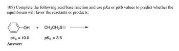 109) Complete the following acid/base reaction and use pKa or pKb values to predict whether the
equilibrium will favor the reactants or products:
-OH
pka = 10.0
Answer:
+
CH3CH₂SO
pk = 3.5