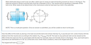 Bolts distributed about a bolt circle are often called upon to resist an external bending moment as shown in the figure. The
external moment is 19 kip-in and the bolt circle has a diameter of 15 in. The neutral axis for bending is a diameter of the
bolt circle. What needs to be determined is the most severe external load seen by a bolt in the assembly.
M
Neutral
axis
R
NOTE: This is a multi-part question. Once an answer is submitted, you will be unable to return to this part.
View the effect of the bolts as placing a line load around the bolt circle whose intensity FÅ, in pounds per inch, varies linearly with the
distance from the neutral axis according to the relation Fb Fb,max R sin 8. The load on any particular bolt can be viewed as the
effect of the line load over the arc associated with the bolt. For example, there are 12 bolts shown in the figure. Thus, each bolt load is
assumed to be distributed on a 30° arc of the bolt circle. Under these conditions, what is the largest bolt load?
The largest bolt load is
lb.