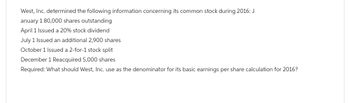 West, Inc. determined the following information concerning its common stock during 2016: J
anuary 1 80,000 shares outstanding
April 1 Issued a 20% stock dividend
July 1 Issued an additional 2,900 shares
October 1 Issued a 2-for-1 stock split
December 1 Reacquired 5,000 shares
Required: What should West, Inc. use as the denominator for its basic earnings per share calculation for 2016?