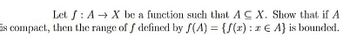 Let f AX be a function such that A CX. Show that if A
is compact, then the range of f defined by f(A) = {f(x): € A} is bounded.