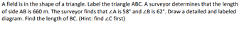 A field is in the shape of a triangle. Label the triangle ABC. A surveyor determines that the length
of side AB is 660 m. The surveyor finds that ZA is 58° and ZB is 62°. Draw a detailed and labeled
diagram. Find the length of BC. (Hint: find ZC first)