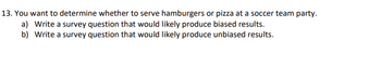 13. You want to determine whether to serve hamburgers or pizza at a soccer team party.
a) Write a survey question that would likely produce biased results.
b) Write a survey question that would likely produce unbiased results.