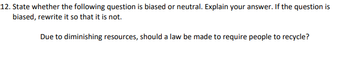 12. State whether the following question is biased or neutral. Explain your answer. If the question is
biased, rewrite it so that it is not.
Due to diminishing resources, should a law be made to require people to recycle?