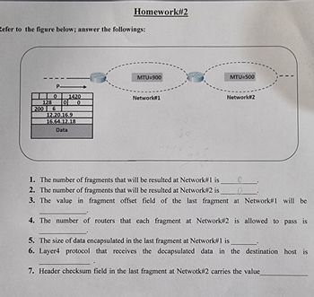 Homework#2
Refer to the figure below; answer the followings:
P
MTU=900
MTU=500
1420
Network#1
Network#2
0
128 0
0
200 6
12.20.16.9
16.64.12.18
Data
1. The number of fragments that will be resulted at Network#1 is
2. The number of fragments that will be resulted at Network#2 is
3. The value in fragment offset field of the last fragment at Network#1 will be
4. The number of routers that each fragment at Network #2 is allowed to pass is
5. The size of data encapsulated in the last fragment at Network#1 is
6. Layer4 protocol that receives the decapsulated data in the destination host is
7. Header checksum field in the last fragment at Netwotk#2 carries the value