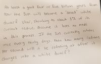 At least a good four or five billion
years
from
now the Sun will become a "dead" white
st! to
dwarf staC, shrinking to about 1% of its
1*%
current radius. Assume it
loses no mass
in this process, If the sun currently rotates
once every thirty days, then how many radians
per second will it be rotating at after it
changes into a white dwarf?
