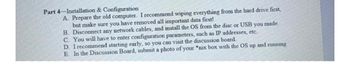 Part 4 Installation & Configuration
A. Prepare the old computer. I recommend wiping everything from the hard drive first,
but make sure you have removed all important data first!
B. Disconnect any network cables, and install the OS from the disc or USB you made.
C. You will have to enter configuration parameters, such as IP addresses, etc.
D. I recommend starting early, so you can visit the discussion board.
E. In the Discussion Board, submit a photo of your "nix box with the OS up and running