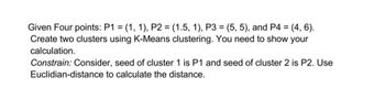 Given Four points: P1 = (1, 1), P2 = (1.5, 1), P3 = (5, 5), and P4 = : (4, 6).
Create two clusters using K-Means clustering. You need to show your
calculation.
Constrain: Consider, seed of cluster 1 is P1 and seed of cluster 2 is P2. Use
Euclidian-distance to calculate the distance.