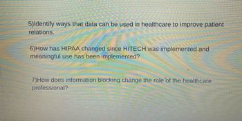 5)Identify ways that data can be used in healthcare to improve patient
relations.
6) How has HIPAA changed since HITECH was implemented and
meaningful use has been implemented?
7) How does information blocking change the role of the healthcare
professional?