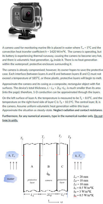 A camera used for monitoring marine life is placed in water where T.. -5°C and the
convection heat transfer coefficient h=1420 W/m²K. The camera is operating, but
its battery is experiencing thermal runaway, causing the camera to become very hot,
and there is volumetric heat generation, qe inside it. There is no heat generation
within the waterproof, protective enclosure surrounding it.
00:08
The camera is already compromised; however, its owner hopes to save the protective
case. Each interface (between layers A and B and between layers B and C) must not
exceed a temperature of 185°C, or these plastic, protective layers will begin to melt.
Approximate the camera and its casing as a composite, rectangular object with flat
surfaces. The device's total thickness, L=LA + 2LB +Lc, is much smaller than its area
(into the page); therefore, 1-D conduction can be approximated through the layers.
On the left surface of layer A, the temperature is measured to be T₁ = 8.0°C, and the
temperature on the right-hand side of layer C is TR-10.5°C. The central layer, B, is
the camera. Assume uniform volumetric heat generation within this layer.
Approximate the situation as steady-state. Neglect radiation and contact resistance.
Furthermore, for any numerical answers, type in the numerical number only. Do not
type in units.
h, T
111
water
T₂
A
protective
layer
B
qв
camera
2Lg
T₂
с
protective
layer
*
TR
h, T
111
LA - 20 mm
LB-10 mm
Lc-10 mm
ka=0.5 W/m*K
kB = 3 W/m*K
kc-0.5 W/m*K