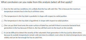 What conclusion can you make from this analysis (select all that apply)?
Even for the wet hay conditions, it is unlikely that the hay will catch fire. This is because the maximum
temperature remains low in the hay in all three cases.
The temperature in the hay bale is parabolic in shape with respect to radial position.
The temperature in the hay bale is logarithmic in shape with respect to radial position.
One can put their hand onto the outer surface of baled hay and tell if there is excessive bacterial heat
generation in the hay because if there is, the hay will feel warm to the touch on the outside.
It can be difficult to detect the severity of the volumetric heat generation in the hay just by observation,
because its outside temperatures remain cold and close to ambient, even when its internal temperatures vary
widely and can be hot enough for hay to catch fire.