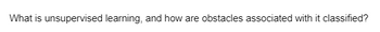 What is unsupervised learning, and how are obstacles associated with it classified?
