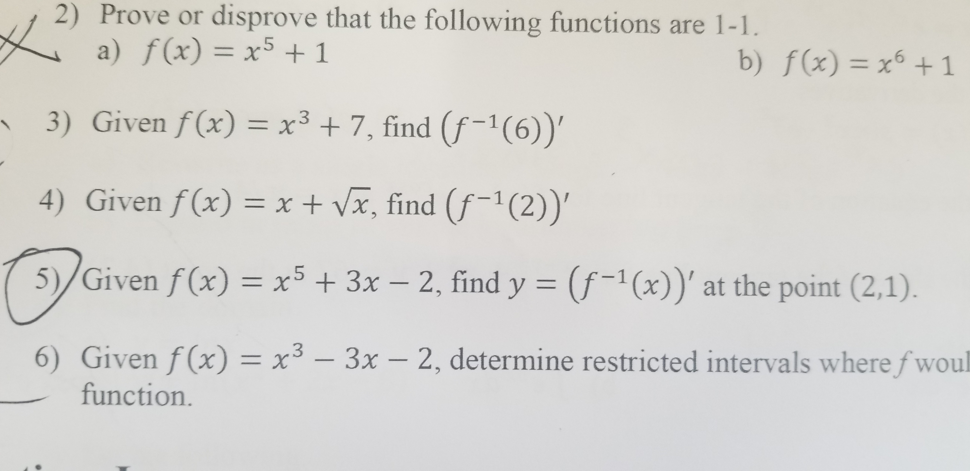 |
2) Prove or disprove that the following functions are 1-1
a) f(x) = x5 +1
b) f(x) = x1
-6
3) Given f(x) = x3 +7, find (f-1(6))'
4) Given f(x) = x + Vx, find (f-1 (2))'
5)/Given f(x) = x5 + 3x - 2, find y (f-1(x))' at the point (2,1).
6) Given f(x) = x3 -
3x- 2, determine restricted intervals where fwoul
function.
