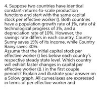 4. Suppose two countries have identical
constant-returns-to-scale production
functions and start with the same capital
stock per effective worker (). Both countries
have a population growth rate of 1%, rate of k
technological progress of 3%, and a
depreciation rate of 10%. However, the
savings rate differs in each country. Country
Sunny saves 15% of its income, while Country
Rainy saves 30%.
Assume that the initial capital stock per
effective worker () lies below each country's
respective steady state level. Which country
will exhibit faster changes in capital per
effective worker (A ) in the first couple
periods? Explain and illustrate your answer on
a Solow graph. All curves/axes are expressed
in terms of per effective worker and
